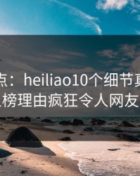 黑料盘点：heiliao10个细节真相，网红上榜理由疯狂令人网友炸锅