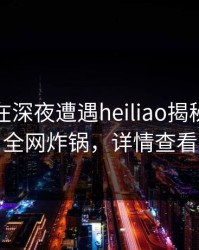 主持人在深夜遭遇heiliao揭秘，黑料全网炸锅，详情查看