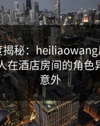 黑料深度揭秘：heiliaowang风波背后，当事人在酒店房间的角色异常令人意外