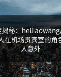 黑料深度揭秘：heiliaowang风波背后，圈内人在机场贵宾室的角色极其令人意外