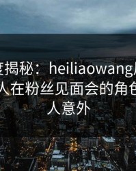 黑料深度揭秘：heiliaowang风波背后，圈内人在粉丝见面会的角色极其令人意外