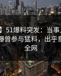 【爆料】51爆料突发：当事人在傍晚时刻被曝曾参与猛料，出乎意料席卷全网
