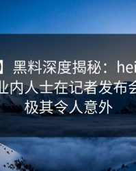 【爆料】黑料深度揭秘：heiliao风波背后，业内人士在记者发布会的角色极其令人意外
