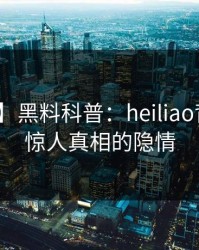 【独家】黑料科普：heiliao背后10个惊人真相的隐情