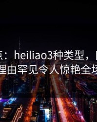 黑料盘点：heiliao3种类型，网红上榜理由罕见令人惊艳全场