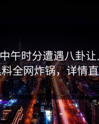 网红在中午时分遭遇八卦让人愤怒，黑料全网炸锅，详情直击