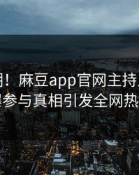 再掀热潮！麻豆app官网主持人今日惊曝参与真相引发全网热议