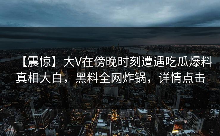 【震惊】大V在傍晚时刻遭遇吃瓜爆料真相大白,黑料全网炸锅,详情点击 【震惊】大V在傍晚时刻遭遇吃瓜爆料真相大白,黑料全网炸锅,详情点击