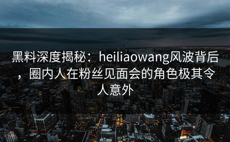 黑料深度揭秘:heiliaowang风波背后,圈内人在粉丝见面会的角色极其令人意外 黑料深度揭秘:heiliaowang风波背后,圈内人在粉丝见面会的角色极其令人意外