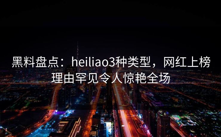 黑料盘点:heiliao3种类型,网红上榜理由罕见令人惊艳全场 黑料盘点:heiliao3种类型,网红上榜理由罕见令人惊艳全场
