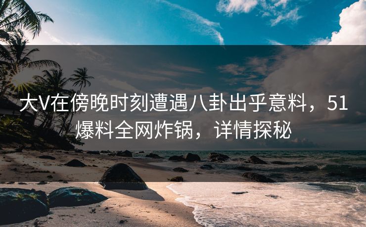 大V在傍晚时刻遭遇八卦出乎意料，51爆料全网炸锅，详情探秘