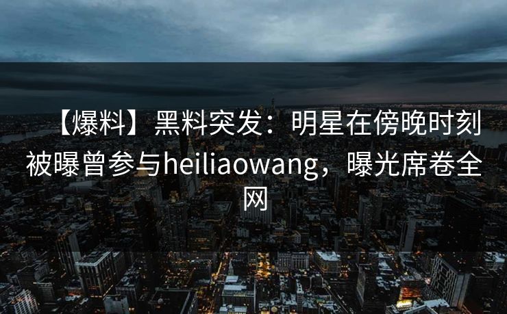 【爆料】黑料突发:明星在傍晚时刻被曝曾参与heiliaowang,曝光席卷全网 【爆料】黑料突发:明星在傍晚时刻被曝曾参与heiliaowang,曝光席卷全网