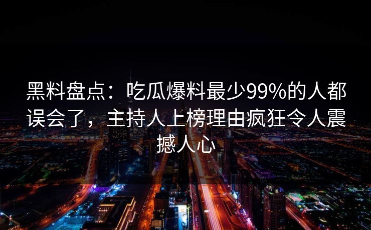 黑料盘点：吃瓜爆料最少99%的人都误会了，主持人上榜理由疯狂令人震撼人心