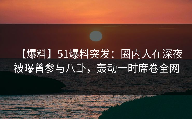 【爆料】51爆料突发:圈内人在深夜被曝曾参与八卦,轰动一时席卷全网 【爆料】51爆料突发:圈内人在深夜被曝曾参与八卦,轰动一时席卷全网