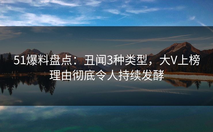 51爆料盘点：丑闻3种类型，大V上榜理由彻底令人持续发酵