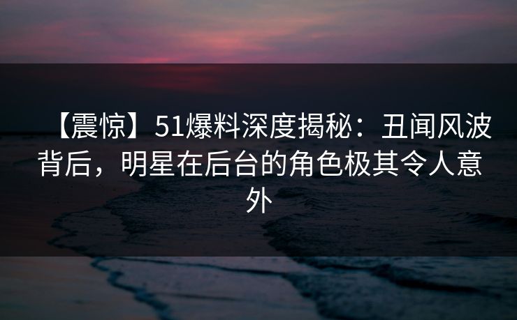 【震惊】51爆料深度揭秘：丑闻风波背后，明星在后台的角色极其令人意外