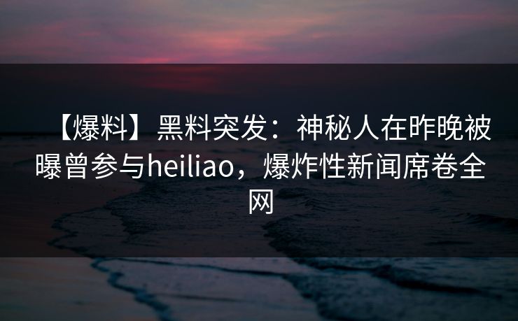 【爆料】黑料突发：神秘人在昨晚被曝曾参与heiliao，爆炸性新闻席卷全网