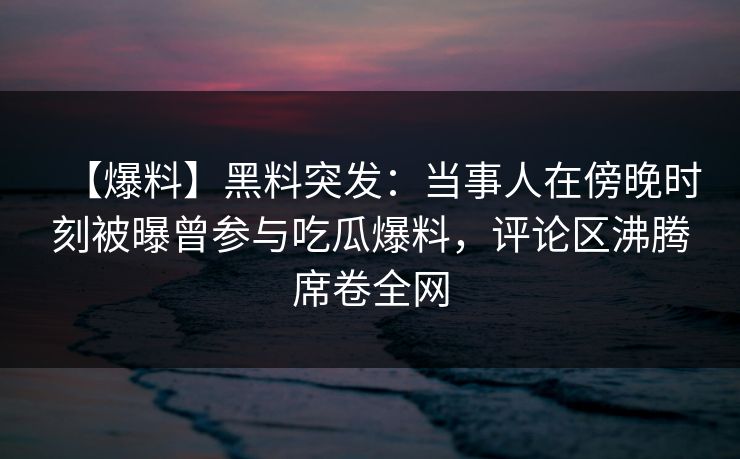【爆料】黑料突发：当事人在傍晚时刻被曝曾参与吃瓜爆料，评论区沸腾席卷全网