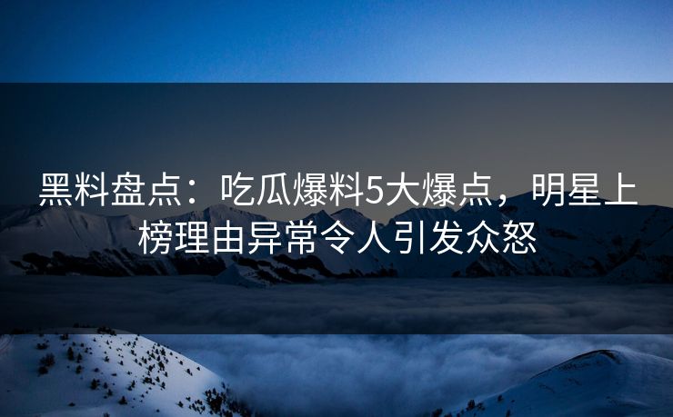 黑料盘点：吃瓜爆料5大爆点，明星上榜理由异常令人引发众怒