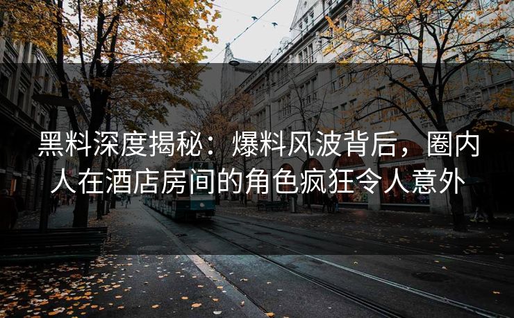 黑料深度揭秘：爆料风波背后，圈内人在酒店房间的角色疯狂令人意外