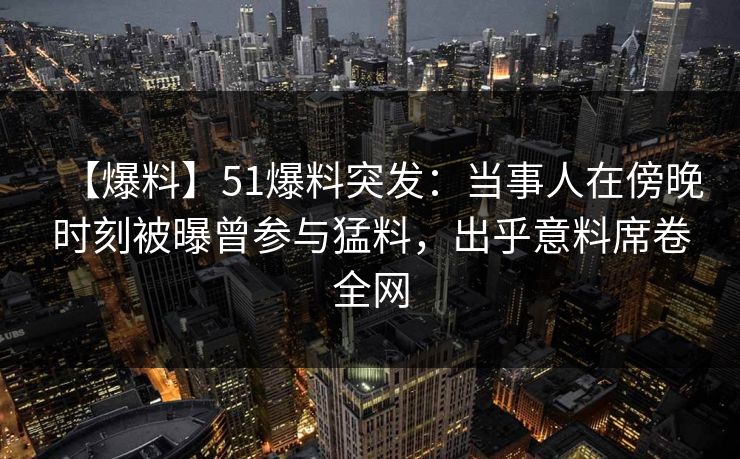 【爆料】51爆料突发：当事人在傍晚时刻被曝曾参与猛料，出乎意料席卷全网