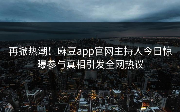再掀热潮!麻豆app官网主持人今日惊曝参与真相引发全网热议 再掀热潮!麻豆app官网主持人今日惊曝参与真相引发全网热议
