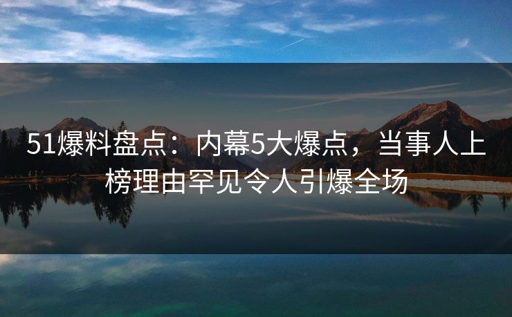 51爆料盘点：内幕5大爆点，当事人上榜理由罕见令人引爆全场