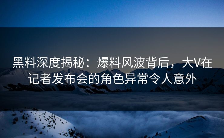黑料深度揭秘：爆料风波背后，大V在记者发布会的角色异常令人意外
