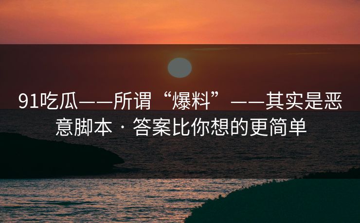91吃瓜——所谓“爆料”——其实是恶意脚本 · 答案比你想的更简单