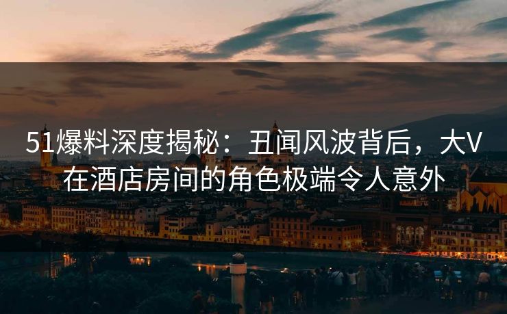 51爆料深度揭秘：丑闻风波背后，大V在酒店房间的角色极端令人意外