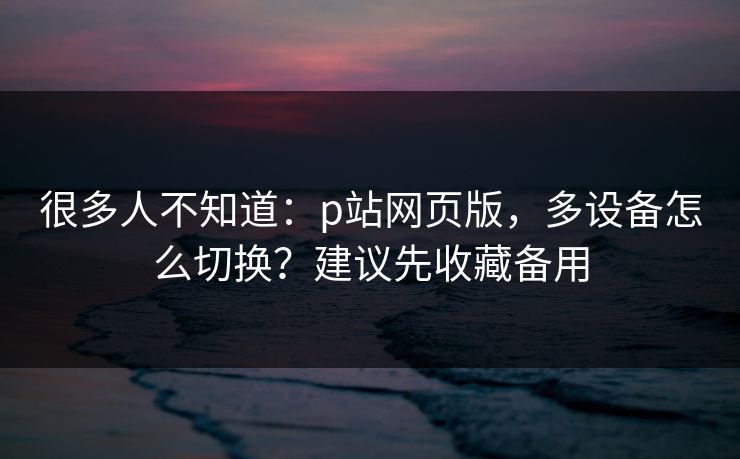 很多人不知道：p站网页版，多设备怎么切换？建议先收藏备用