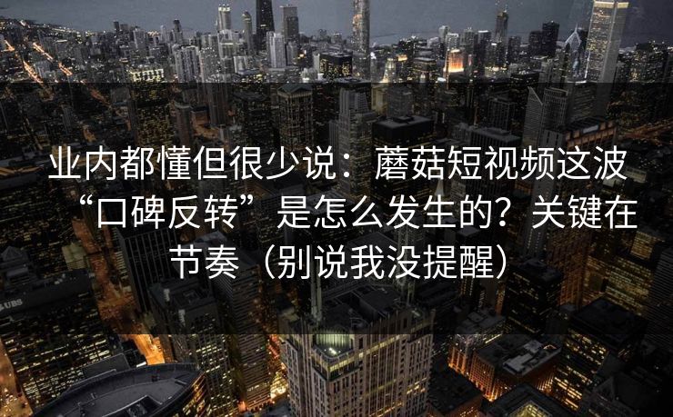 业内都懂但很少说：蘑菇短视频这波“口碑反转”是怎么发生的？关键在节奏（别说我没提醒）