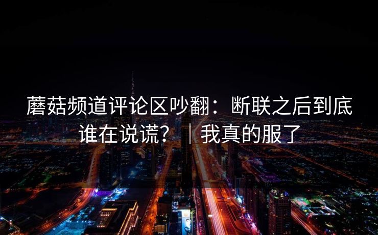 蘑菇频道评论区吵翻：断联之后到底谁在说谎？｜我真的服了