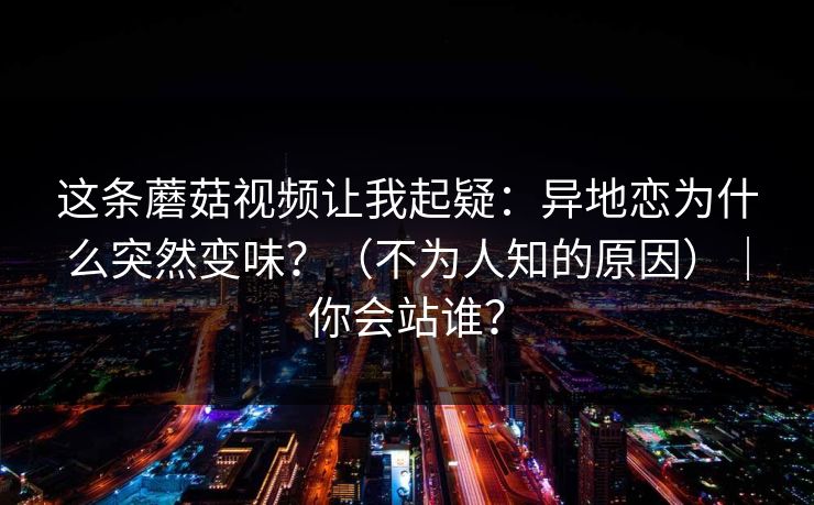 这条蘑菇视频让我起疑：异地恋为什么突然变味？（不为人知的原因）｜你会站谁？