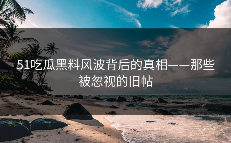 51吃瓜黑料风波背后的真相——那些被忽视的旧帖