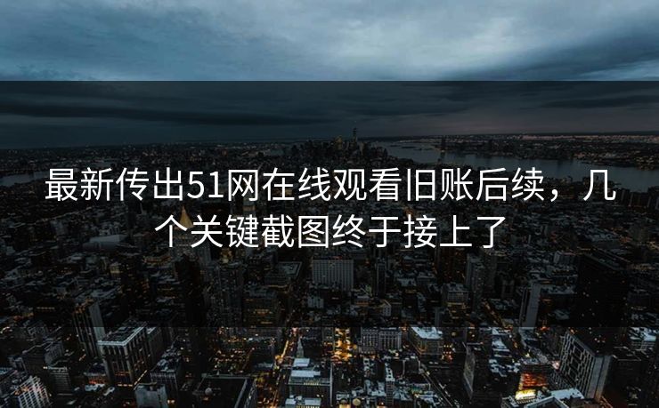 最新传出51网在线观看旧账后续，几个关键截图终于接上了
