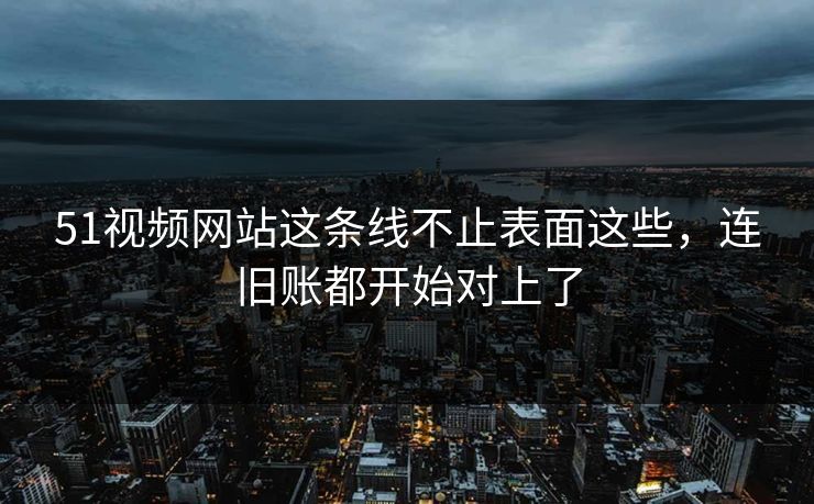 51视频网站这条线不止表面这些，连旧账都开始对上了